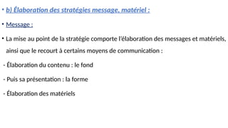 • b) Élaboration des stratégies message, matériel :
• Message :
• La mise au point de la stratégie comporte l’élaboration des messages et matériels,
ainsi que le recourt à certains moyens de communication :
- Élaboration du contenu : le fond
- Puis sa présentation : la forme
- Élaboration des matériels
 