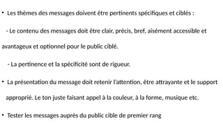 • Les thèmes des messages doivent être pertinents spécifiques et ciblés :
- Le contenu des messages doit être clair, précis, bref, aisément accessible et
avantageux et optionnel pour le public ciblé.
- La pertinence et la spécificité sont de rigueur.
• La présentation du message doit retenir l’attention, être attrayante et le support
approprié. Le ton juste faisant appel à la couleur, à la forme, musique etc.
• Tester les messages auprès du public cible de premier rang
 