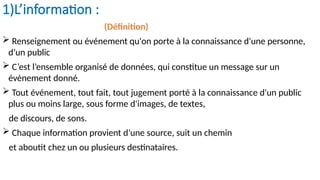 1)L’information :
(Définition)
 Renseignement ou événement qu'on porte à la connaissance d'une personne,
d’un public
 C’est l’ensemble organisé de données, qui constitue un message sur un
évènement donné.
 Tout événement, tout fait, tout jugement porté à la connaissance d'un public
plus ou moins large, sous forme d'images, de textes,
de discours, de sons.
 Chaque information provient d’une source, suit un chemin
et aboutit chez un ou plusieurs destinataires.
 