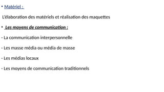 • Matériel :
L’élaboration des matériels et réalisation des maquettes
• Les moyens de communication :
- La communication interpersonnelle
- Les masse média ou média de masse
- Les médias locaux
- Les moyens de communication traditionnels
 