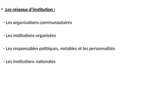 • Les réseaux d’institution :
- Les organisations communautaires
- Les institutions organisées
- Les responsables politiques, notables et les personnalités
- Les institutions nationales
 