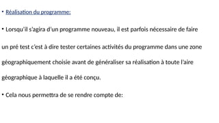 • Réalisation du programme:
• Lorsqu’il s’agira d’un programme nouveau, il est parfois nécessaire de faire
un pré test c’est à dire tester certaines activités du programme dans une zone
géographiquement choisie avant de généraliser sa réalisation à toute l’aire
géographique à laquelle il a été conçu.
• Cela nous permettra de se rendre compte de:
 