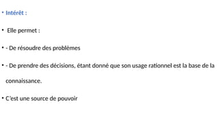• Intérêt :
• Elle permet :
• - De résoudre des problèmes
• - De prendre des décisions, étant donné que son usage rationnel est la base de la
connaissance.
• C’est une source de pouvoir
 