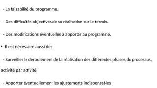 - La faisabilité du programme.
- Des difficultés objectives de sa réalisation sur le terrain.
- Des modifications éventuelles à apporter au programme.
• Il est nécessaire aussi de:
- Surveiller le déroulement de la réalisation des différentes phases du processus,
activité par activité
- Apporter éventuellement les ajustements indispensables
 