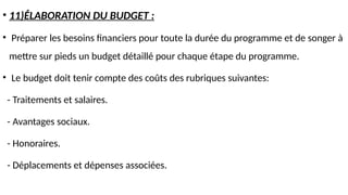 • 11)ÉLABORATION DU BUDGET :
• Préparer les besoins financiers pour toute la durée du programme et de songer à
mettre sur pieds un budget détaillé pour chaque étape du programme.
• Le budget doit tenir compte des coûts des rubriques suivantes:
- Traitements et salaires.
- Avantages sociaux.
- Honoraires.
- Déplacements et dépenses associées.
 
