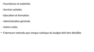 - Fournitures et matériels.
- Services achetés.
- Education et formation.
- Administration générale.
- Autres coûts.
• Il demeure entendu que chaque rubrique du budget doit être détaillée
 