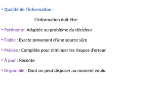 • Qualité de l’information :
L’information doit être
• Pertinente: Adaptée au problème du décideur
• Fiable : Exacte provenant d’une source sûre
• Précise : Complète pour diminuer les risques d’erreur
• À jour : Récente
• Disponible : Dont on peut disposer au moment voulu.
 