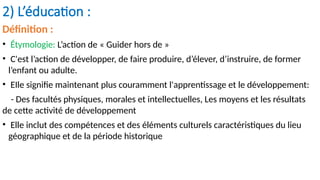 2) L’éducation :
Définition :
• Étymologie: L’action de « Guider hors de »
• C'est l’action de développer, de faire produire, d’élever, d’instruire, de former
l’enfant ou adulte.
• EIle signifie maintenant plus couramment l'apprentissage et le développement:
- Des facultés physiques, morales et intellectuelles, Les moyens et les résultats
de cette activité de développement
• Elle inclut des compétences et des éléments culturels caractéristiques du lieu
géographique et de la période historique
 