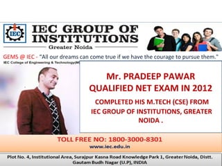 GEMS @ IEC - “All our dreams can come true if we have the courage to pursue them."
Mr. PRADEEP PAWAR
QUALIFIED NET EXAM IN 2012
COMPLETED HIS M.TECH (CSE) FROM
IEC GROUP OF INSTITUTIONS, GREATER
NOIDA .
 