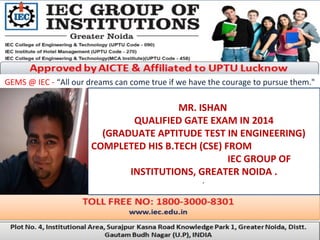 GEMS @ IEC - “All our dreams can come true if we have the courage to pursue them."
MR. ISHAN
QUALIFIED GATE EXAM IN 2014
(GRADUATE APTITUDE TEST IN ENGINEERING)
COMPLETED HIS B.TECH (CSE) FROM
IEC GROUP OF
INSTITUTIONS, GREATER NOIDA .
.
 