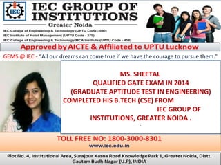 GEMS @ IEC - “All our dreams can come true if we have the courage to pursue them."
MS. SHEETAL
QUALIFIED GATE EXAM IN 2014
(GRADUATE APTITUDE TEST IN ENGINEERING)
COMPLETED HIS B.TECH (CSE) FROM
IEC GROUP OF
INSTITUTIONS, GREATER NOIDA .
.
 
