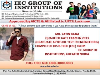 GEMS @ IEC - “All our dreams can come true if we have the courage to pursue them."
MR. YATIN BAJAJ
QUALIFIED GATE EXAM IN 2013
(GRADUATE APTITUDE TEST IN ENGINEERING)
COMPLETED HIS B.TECH (CSE) FROM
IEC GROUP OF
INSTITUTIONS, GREATER NOIDA
 