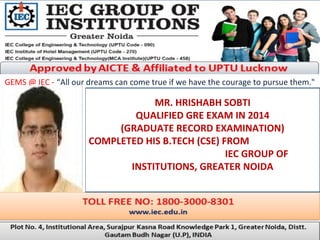 GEMS @ IEC - “All our dreams can come true if we have the courage to pursue them."
MR. HRISHABH SOBTI
QUALIFIED GRE EXAM IN 2014
(GRADUATE RECORD EXAMINATION)
COMPLETED HIS B.TECH (CSE) FROM
IEC GROUP OF
INSTITUTIONS, GREATER NOIDA
 