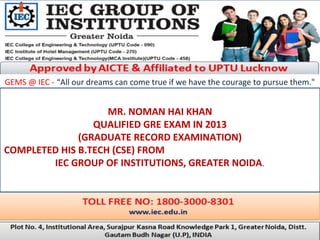 GEMS @ IEC - “All our dreams can come true if we have the courage to pursue them."
MR. NOMAN HAI KHAN
QUALIFIED GRE EXAM IN 2013
(GRADUATE RECORD EXAMINATION)
COMPLETED HIS B.TECH (CSE) FROM
IEC GROUP OF INSTITUTIONS, GREATER NOIDA.
 