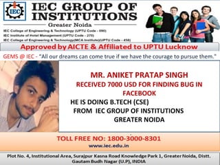 GEMS @ IEC - “All our dreams can come true if we have the courage to pursue them."
MR. ANIKET PRATAP SINGH
RECEIVED 7000 USD FOR FINDING BUG IN
FACEBOOK
HE IS DOING B.TECH (CSE)
FROM IEC GROUP OF INSTITUTIONS
GREATER NOIDA
.
 