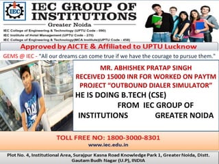 GEMS @ IEC - “All our dreams can come true if we have the courage to pursue them."
MR. ABHISHEK PRATAP SINGH
RECEIVED 15000 INR FOR WORKED ON PAYTM
PROJECT “OUTBOUND DIALER SIMULATOR”
HE IS DOING B.TECH (CSE)
FROM IEC GROUP OF
INSTITUTIONS GREATER NOIDA
.
 