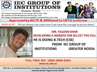 GEMS @ IEC - “All our dreams can come true if we have the courage to pursue them."
MR. FAUZAN KHAN
DEVELOPING A WEBSITE FOR IEC-CET TPO CELL
HE IS DOING B.TECH (CSE)
FROM IEC GROUP OF
INSTITUTIONS GREATER NOIDA
.
 