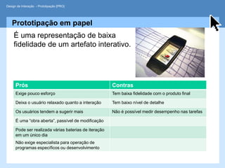 Design de Interação - Prototipação [PRO]




   Prototipação em papel
     É uma representação de baixa
     fidelidade de um artefato interativo.




      Prós                                             Contras
      Exige pouco esforço                              Tem baixa fidelidade com o produto final

      Deixa o usuário relaxado quanto a interação      Tem baixo nível de detalhe

      Os usuários tendem a sugerir mais                Não é possível medir desempenho nas tarefas

      É uma “obra aberta”, passível de modificação

      Pode ser realizada várias baterias de iteração
      em um único dia
      Não exige especialista para operação de
      programas específicos ou desenvolvimento
 