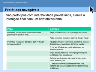 Design de Interação - Prototipação [PRO]




   Protótipos navegáveis
     São protótipos com interatividade pré-definida, simula a
     interação final com um artefato/sistema.


       Prós                                          Contras
       Os testes podem levar a resultados mais       Exige mais esforço que o protótipo em papel
       próximos do produto final,
                                                     Pode confundir o usuário sobre o design visual

       Permite a realização de testes com redesign   Poucos softwares realmente facilitam a criação
       (greasemonkey)                                de protótipos navegáveis de forma rápida.
                                                     Pode ser difícil de ser realizado testes em
                                                     aparelhos finais
                                                     Exige especialista que possa programar para
                                                     protótipos mais complexos.
                                                     As baterias de testes são mais lentas, assim
                                                     como as iterações.
                                                     O artefato/sistema aparenta ser mais final,
                                                     portanto os usuários costumam indicar menos
                                                     problemas.
 