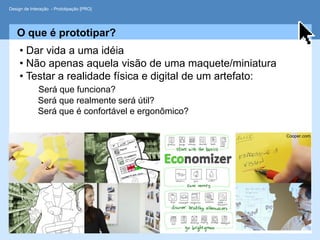 Design de Interação - Prototipação [PRO]




   O que é prototipar?
     • Dar vida a uma idéia
     • Não apenas aquela visão de uma maquete/miniatura
     • Testar a realidade física e digital de um artefato:
             Será que funciona?
             Será que realmente será útil?
             Será que é confortável e ergonômico?

                                                             Cooper.com
 