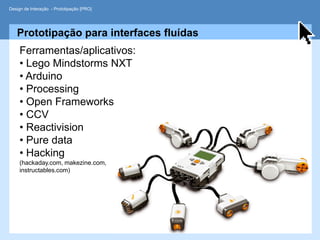 Design de Interação - Prototipação [PRO]




   Prototipação para interfaces fluídas
     Ferramentas/aplicativos:
     • Lego Mindstorms NXT
     • Arduino
     • Processing
     • Open Frameworks
     • CCV
     • Reactivision
     • Pure data
     • Hacking
     (hackaday.com, makezine.com,
     instructables.com)
 