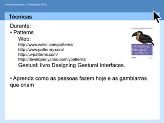 Design de Interação - Prototipação [PRO]




   Técnicas
     Durante:
     • Patterns
        Web:
            http://www.welie.com/patterns/
            http://www.patternry.com/
            http://ui-patterns.com/
            http://developer.yahoo.com/ypatterns/
            Gestual: livro Designing Gestural Interfaces.

     • Aprenda como as pessoas fazem hoje e as gambiarras
     que criam
 