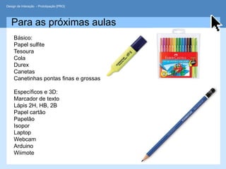 Design de Interação - Prototipação [PRO]




   Para as próximas aulas
     Básico:
     Papel sulfite
     Tesoura
     Cola
     Durex
     Canetas
     Canetinhas pontas finas e grossas

     Específicos e 3D:
     Marcador de texto
     Lápis 2H, HB, 2B
     Papel cartão
     Papelão
     Isopor
     Laptop
     Webcam
     Arduino
     Wiimote
 