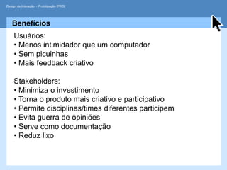 Design de Interação - Prototipação [PRO]




   Benefícios
     Usuários:
     • Menos intimidador que um computador
     • Sem picuinhas
     • Mais feedback criativo

     Stakeholders:
     • Minimiza o investimento
     • Torna o produto mais criativo e participativo
     • Permite disciplinas/times diferentes participem
     • Evita guerra de opiniões
     • Serve como documentação
     • Reduz lixo
 
