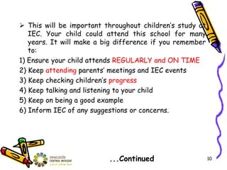 This will be important throughout children’s study at
IEC. Your child could attend this school for many
years. It will make a big difference if you remember
to:
1) Ensure your child attends REGULARLY and ON TIME
2) Keep attending parents’ meetings and IEC events
3) Keep checking children’s progress
4) Keep talking and listening to your child
5) Keep on being a good example
6) Inform IEC of any suggestions or concerns.
...Continued 10
 