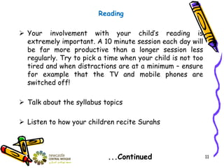 Reading
 Your involvement with your child’s reading is
extremely important. A 10 minute session each day will
be far more productive than a longer session less
regularly. Try to pick a time when your child is not too
tired and when distractions are at a minimum – ensure
for example that the TV and mobile phones are
switched off!
 Talk about the syllabus topics
 Listen to how your children recite Surahs
...Continued 11
 