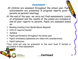 Assessment
All children are assessed throughout the school year. Pupils’
achievements are presented in progress reports given to
parents on parents’ meetings.
At the end of the year, we carry out final assessments. Levels
of attainment and the results of the exams are included at
end-of-year reports to parents. Pupils are assessed based
on:
 Reading (reading from Qaida/Quran Majeed)
 Hifz of required Surahs
 Syllabus
 Pupils’ performance throughout the whole year
 Pupils’ attendance (absences are taken into consideration)
 Pupils’ behaviour
*Your child will only be promoted to the next level if he/she is
successful in final assessment.
...Continued 12
 