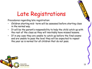 Late Registrations
Procedures regarding late registration:
• Children starting mid- term will be assessed before starting class
in the normal way.
• It will be the parent’s responsibility to help the child catch up with
the rest of the class as they will inevitably have missed lessons.
• If in any case they are unable to catch up before the final exams
and are unable to pass the level they will be expected to repeat
the year as is normal for all children that do not pass.
13
 