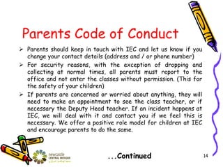 Parents Code of Conduct
 Parents should keep in touch with IEC and let us know if you
change your contact details (address and / or phone number)
 For security reasons, with the exception of dropping and
collecting at normal times, all parents must report to the
office and not enter the classes without permission. (This for
the safety of your children)
 If parents are concerned or worried about anything, they will
need to make an appointment to see the class teacher, or if
necessary the Deputy Head teacher. If an incident happens at
IEC, we will deal with it and contact you if we feel this is
necessary. We offer a positive role model for children at IEC
and encourage parents to do the same.
...Continued 14
 