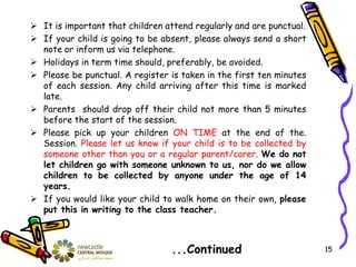  It is important that children attend regularly and are punctual.
 If your child is going to be absent, please always send a short
note or inform us via telephone.
 Holidays in term time should, preferably, be avoided.
 Please be punctual. A register is taken in the first ten minutes
of each session. Any child arriving after this time is marked
late.
 Parents should drop off their child not more than 5 minutes
before the start of the session.
 Please pick up your children ON TIME at the end of the.
Session. Please let us know if your child is to be collected by
someone other than you or a regular parent/carer. We do not
let children go with someone unknown to us, nor do we allow
children to be collected by anyone under the age of 14
years.
 If you would like your child to walk home on their own, please
put this in writing to the class teacher.
...Continued 15
 