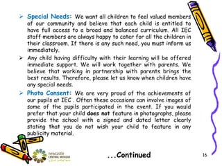  Special Needs: We want all children to feel valued members
of our community and believe that each child is entitled to
have full access to a broad and balanced curriculum. All IEC
staff members are always happy to cater for all the children in
their classroom. If there is any such need, you must inform us
immediately.
 Any child having difficulty with their learning will be offered
immediate support. We will work together with parents. We
believe that working in partnership with parents brings the
best results. Therefore, please let us know when children have
any special needs.
 Photo Consent: We are very proud of the achievements of
our pupils at IEC . Often these occasions can involve images of
some of the pupils participated in the event. If you would
prefer that your child does not feature in photographs, please
provide the school with a signed and dated letter clearly
stating that you do not wish your child to feature in any
publicity material.
...Continued 16
 