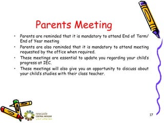Parents Meeting
• Parents are reminded that it is mandatory to attend End of Term/
End of Year meeting
• Parents are also reminded that it is mandatory to attend meeting
requested by the office when required.
• These meetings are essential to update you regarding your child’s
progress at IEC.
• These meetings will also give you an opportunity to discuss about
your child’s studies with their class teacher.
17
 