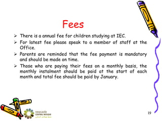 Fees
 There is a annual fee for children studying at IEC.
 For latest fee please speak to a member of staff at the
Office.
 Parents are reminded that the fee payment is mandatory
and should be made on time.
 Those who are paying their fees on a monthly basis, the
monthly instalment should be paid at the start of each
month and total fee should be paid by January.
19
 