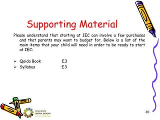 Supporting Material
Please understand that starting at IEC can involve a few purchases
and that parents may want to budget for. Below is a list of the
main items that your child will need in order to be ready to start
at IEC:
 Qaida Book £3
 Syllabus £3
20
 