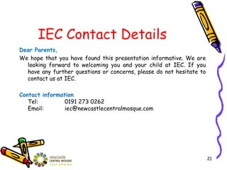 IEC Contact Details
Dear Parents,
We hope that you have found this presentation informative. We are
looking forward to welcoming you and your child at IEC. If you
have any further questions or concerns, please do not hesitate to
contact us at IEC.
Contact information
Tel: 0191 273 0262
Email: iec@newcastlecentralmosque.com
21
 