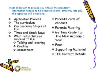 These slides aim to provide you with all the necessary
information needed to help your child enrol smoothly into IEC,
the topics we will cover are;
 Application Process
 The curriculum
 Key Learning Stages at
IEC
 Times and Study Days
 What helps children
succeed at IEC
 Talking and listening
 Reading
 Assessment
 Parents’ code of
conduct
 Parents Meeting
 Getting Ready For
The New Academic
Year
 Fees
 Supporting Material
 IEC Contact Details
4
 
