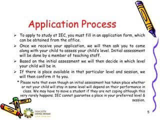 Application Process
 To apply to study at IEC, you must fill in an application form, which
can be obtained from the office.
 Once we receive your application, we will then ask you to come
along with your child to assess your child’s level. Initial assessment
will be done by a member of teaching staff.
 Based on the initial assessment we will then decide in which level
your child will be in.
 If there is place available in that particular level and session, we
will then confirm it to you.
* Please note that even though an initial assessment has taken place whether
or not your child will stay in same level will depend on their performance in
class. We may have to move a student if they are not coping although this
very rarely happens. IEC cannot guarantee a place in your preferred level &
session.
5
 