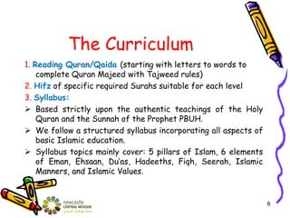 The Curriculum
1. Reading Quran/Qaida (starting with letters to words to
complete Quran Majeed with Tajweed rules)
2. Hifz of specific required Surahs suitable for each level
3. Syllabus:
 Based strictly upon the authentic teachings of the Holy
Quran and the Sunnah of the Prophet PBUH.
 We follow a structured syllabus incorporating all aspects of
basic Islamic education.
 Syllabus topics mainly cover: 5 pillars of Islam, 6 elements
of Eman, Ehsaan, Du’as, Hadeeths, Fiqh, Seerah, Islamic
Manners, and Islamic Values.
6
 