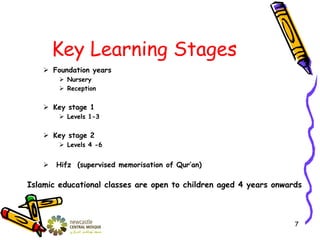 Key Learning Stages
 Foundation years
 Nursery
 Reception
 Key stage 1
 Levels 1-3
 Key stage 2
 Levels 4 -6
 Hifz (supervised memorisation of Qur’an)
Islamic educational classes are open to children aged 4 years onwards
7
 