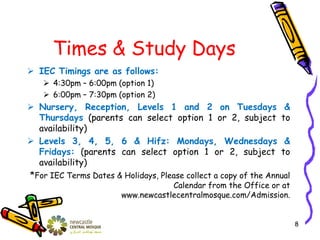 Times & Study Days
 IEC Timings are as follows:
 4:30pm – 6:00pm (option 1)
 6:00pm – 7:30pm (option 2)
 Nursery, Reception, Levels 1 and 2 on Tuesdays &
Thursdays (parents can select option 1 or 2, subject to
availability)
 Levels 3, 4, 5, 6 & Hifz: Mondays, Wednesdays &
Fridays: (parents can select option 1 or 2, subject to
availability)
*For IEC Terms Dates & Holidays, Please collect a copy of the Annual
Calendar from the Office or at
www.newcastlecentralmosque.com/Admission.
8
 