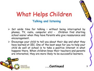 What Helps Children
Talking and listening
 Set aside time for talking – without being interrupted by
phones, TV, radio, computer etc! - Children find starting
school easier when they have Parents who give reassurance and
encouragement.
 Encourage your child to tell you about their day and what they
have learned at IEC. One of the best ways for you to help your
child do well at school is to take a positive interest in what
happens there. When children know their teachers and parents
are interested, they are more likely to be successful learners.
...Continued 9
 