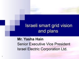 Israeli smart grid visionIsraeli smart grid vision
and plansand plans
1
Mr. Yasha Hain
Senior Executive Vice President
Israel Electric Corporation Ltd.
 