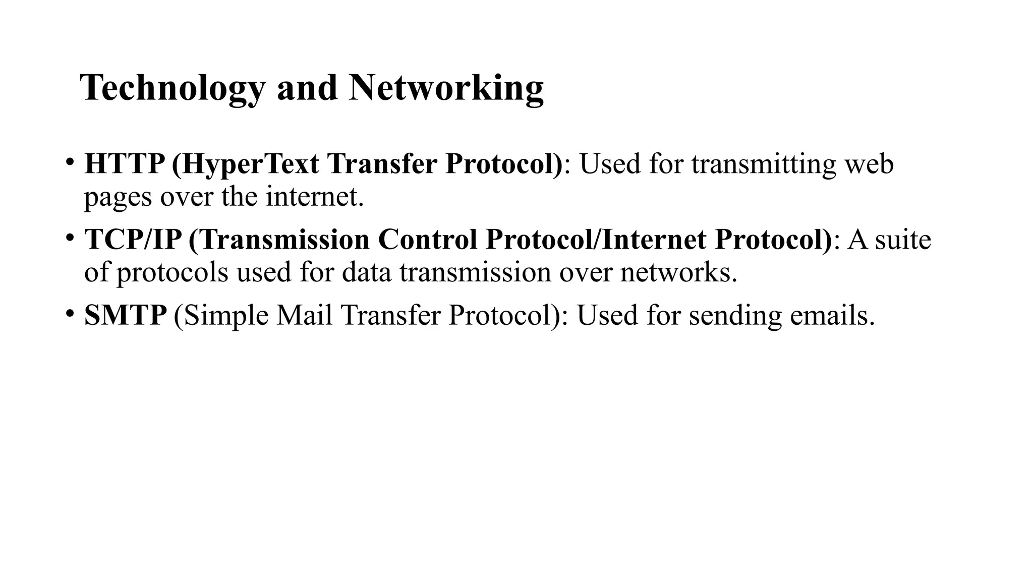 Technology and Networking
• HTTP (HyperText Transfer Protocol): Used for transmitting web
pages over the internet.
• TCP/IP (Transmission Control Protocol/Internet Protocol): A suite
of protocols used for data transmission over networks.
• SMTP (Simple Mail Transfer Protocol): Used for sending emails.
 