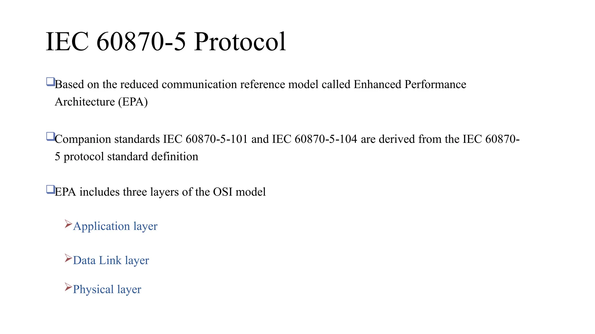 IEC 60870-5 Protocol
Based on the reduced communication reference model called Enhanced Performance
Architecture (EPA)
Companion standards IEC 60870 5 101 and IEC 60870 5 104
‐ ‐ ‐ ‐ are derived from the IEC 60870‐
5 protocol standard definition
EPA includes three layers of the OSI model
Application layer
Data Link layer
Physical layer
 