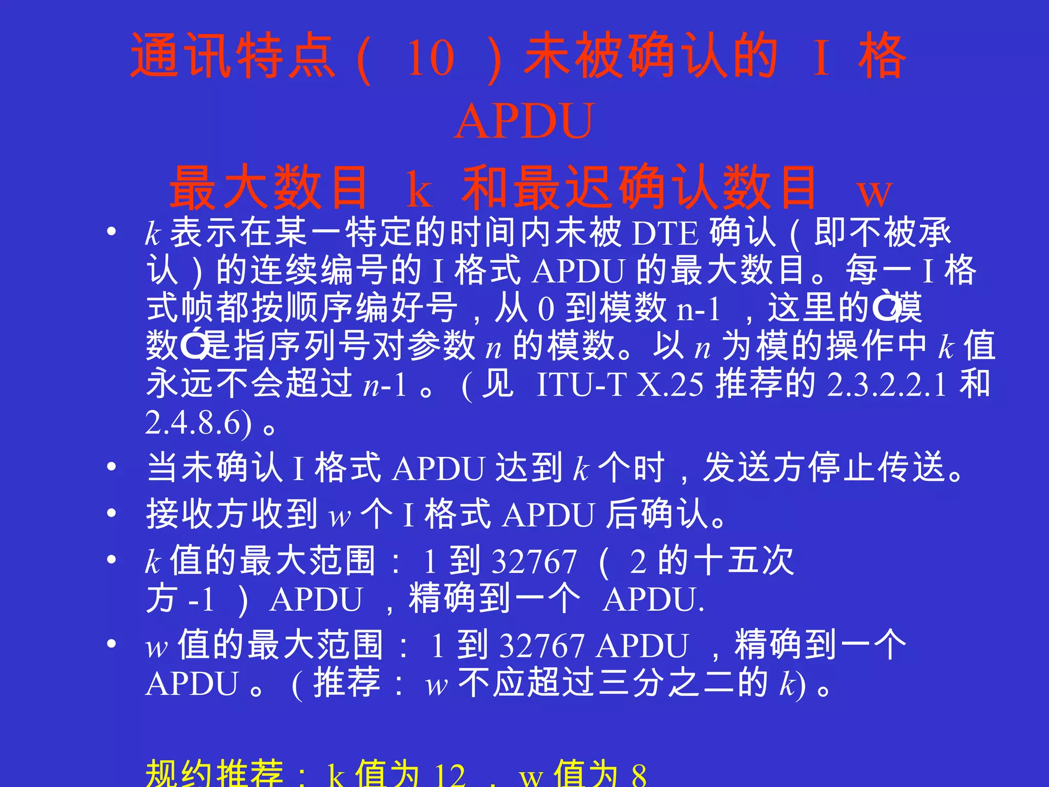 通讯特点（ 10 ）未被确认的  I  格 APDU   最大数目  k  和最迟确认数目  w   k 表示在某一特定的时间内未被 DTE 确认（即不被承认）的连续编号的 I 格式 APDU 的最大数目。每一 I 格式帧都按顺序编好号，从 0 到模数 n-1 ，这里的“模数”是指序列号对参数 n 的模数。以 n 为模的操作中 k 值永远不会超过 n -1 。 ( 见  ITU-T X.25 推荐的 2.3.2.2.1 和 2.4.8.6) 。 当未确认 I 格式 APDU 达到 k 个 时，发送方停止传送。 接收方收到 w 个 I 格式 APDU 后确认。 k 值的最大范围： 1 到 32767 （ 2 的十五次方 -1 ） APDU ，精确到一个  APDU. w 值的最大范围： 1 到 32767 APDU ，精确到一个 APDU 。 ( 推荐： w 不应超过三分之二的 k ) 。 规约推荐： k 值为 12 ， w 值为 8 