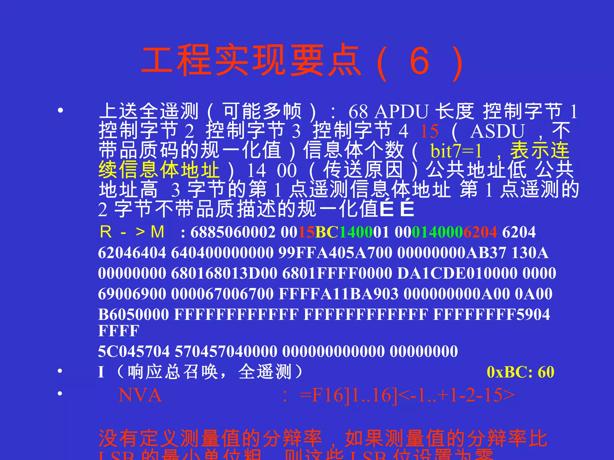 工程实现要点（６） 上送全遥测（可能多帧）： 68 APDU 长度 控制字节 1  控制字节 2  控制字节 3  控制字节 4  15 （ ASDU ，不带品质码的规一化值）信息体个数（ bit7=1 ，表示连续信息体地址 ） 14  00 （传送原因）公共地址低 公共地址高  3 字节的第 1 点遥测信息体地址 第 1 点遥测的 2 字节不带品质描述的规一化值…… Ｒ－＞Ｍ   : 6885060002 00 15 BC 1400 01 00 014000 6204  6204  62046404 640400000000 99FFA405A700 00000000AB37 130A 00000000 680168013D00 6801FFFF0000 DA1CDE010000 0000 69006900 000067006700 FFFFA11BA903 000000000A00 0A00 B6050000 FFFFFFFFFFFF FFFFFFFFFFFF FFFFFFFF5904 FFFF 5C045704 570457040000 000000000000 00000000 I （响应总召唤，全遥测） 0xBC: 60 NVA  ： =F16]1..16]<-1..+1-2-15>  没有定义测量值的分辩率，如果测量值的分辩率比 LSB 的最小单位粗，则这些 LSB 位设置为零。 